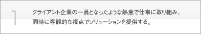 1.クライアント企業の一員となったような熱意で仕事に取り組み、同時に客観的な視点でソリューションを提供する。