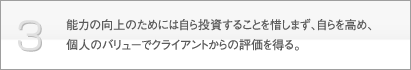 3.能力向上のためには自ら投資することを惜しまず、自らを高め、個人のバリューでクライアントから評価を得る。